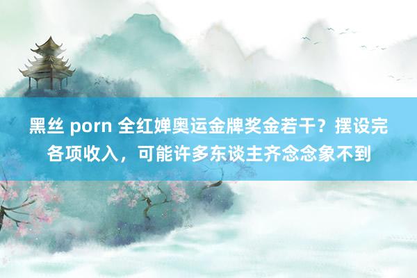 黑丝 porn 全红婵奥运金牌奖金若干？摆设完各项收入，可能许多东谈主齐念念象不到