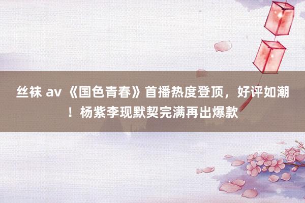 丝袜 av 《国色青春》首播热度登顶，好评如潮！杨紫李现默契完满再出爆款