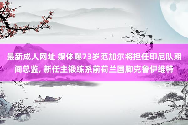 最新成人网址 媒体曝73岁范加尔将担任印尼队期间总监， 新任主锻练系前荷兰国脚克鲁伊维特