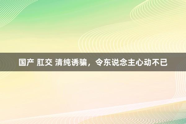 国产 肛交 清纯诱骗，令东说念主心动不已