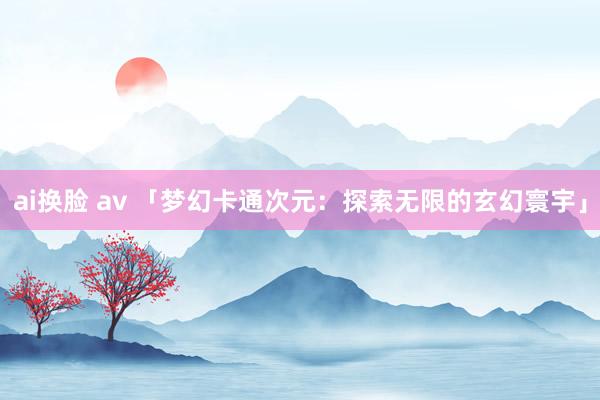 ai换脸 av 「梦幻卡通次元：探索无限的玄幻寰宇」