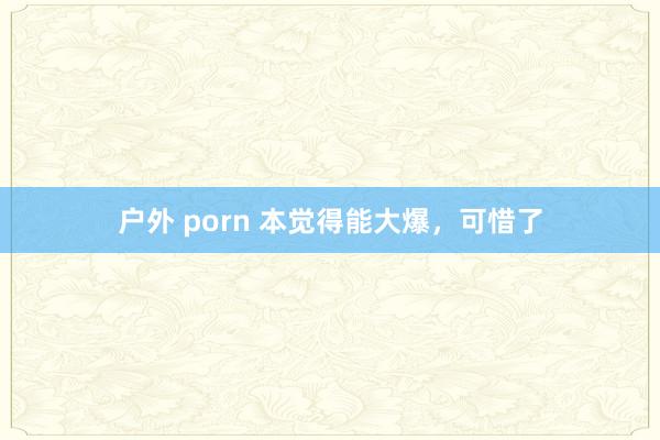 户外 porn 本觉得能大爆，可惜了