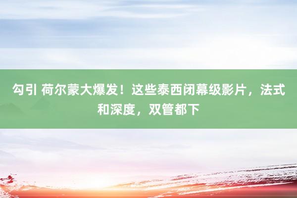 勾引 荷尔蒙大爆发！这些泰西闭幕级影片，法式和深度，双管都下