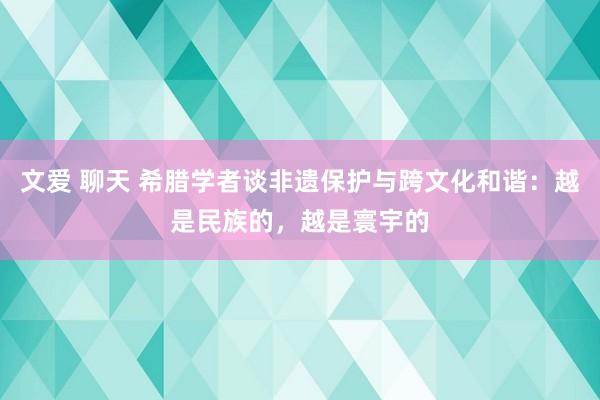 文爱 聊天 希腊学者谈非遗保护与跨文化和谐：越是民族的，越是寰宇的