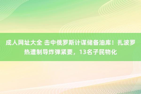 成人网址大全 击中俄罗斯计谋储备油库！扎波罗热遭制导炸弹紧要，13名子民物化