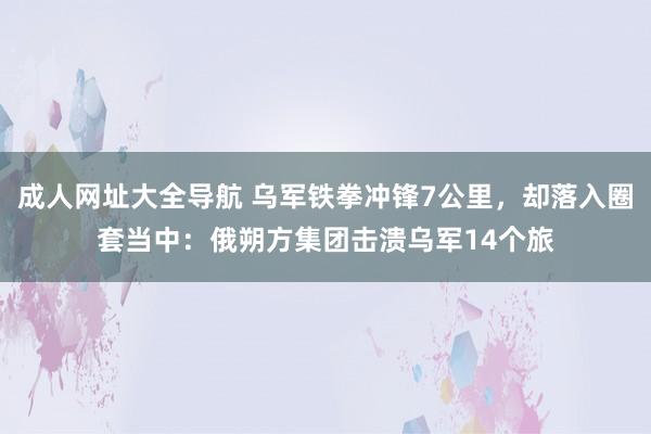 成人网址大全导航 乌军铁拳冲锋7公里，却落入圈套当中：俄朔方集团击溃乌军14个旅