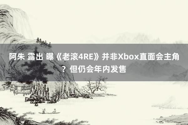 阿朱 露出 曝《老滚4RE》并非Xbox直面会主角？但仍会年内发售