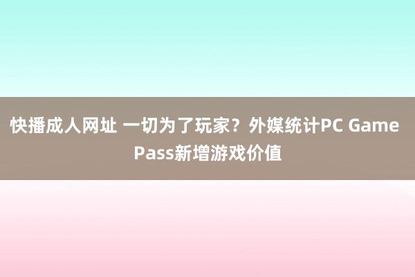 快播成人网址 一切为了玩家？外媒统计PC Game Pass新增游戏价值