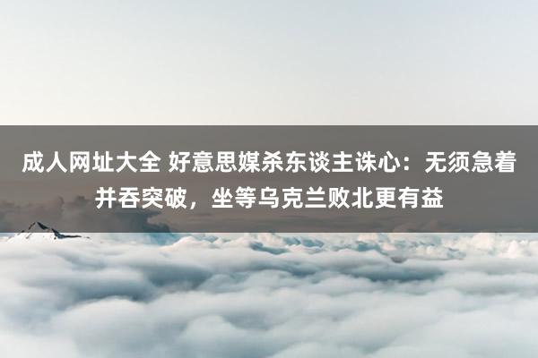 成人网址大全 好意思媒杀东谈主诛心：无须急着并吞突破，坐等乌克兰败北更有益