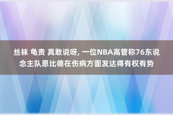 丝袜 龟责 真敢说呀， 一位NBA高管称76东说念主队恩比德在伤病方面发达得有权有势