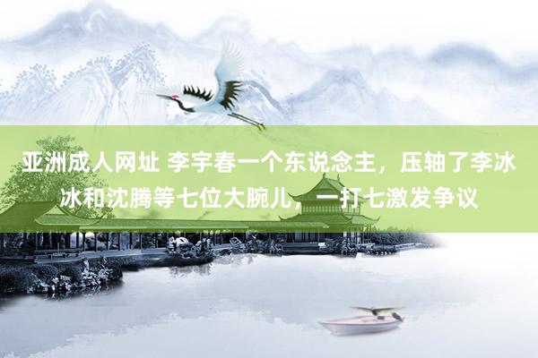 亚洲成人网址 李宇春一个东说念主，压轴了李冰冰和沈腾等七位大腕儿，一打七激发争议