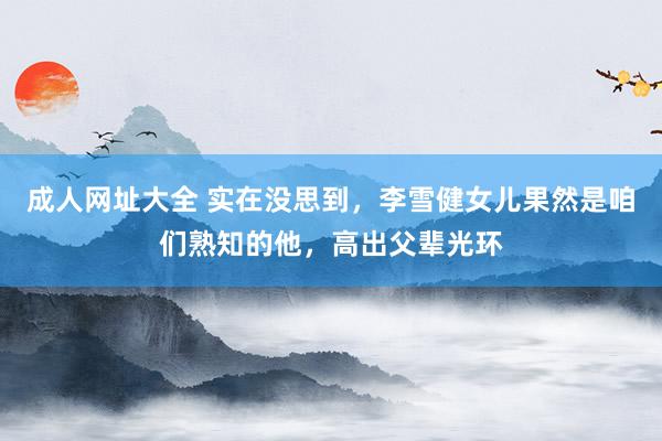 成人网址大全 实在没思到，李雪健女儿果然是咱们熟知的他，高出父辈光环