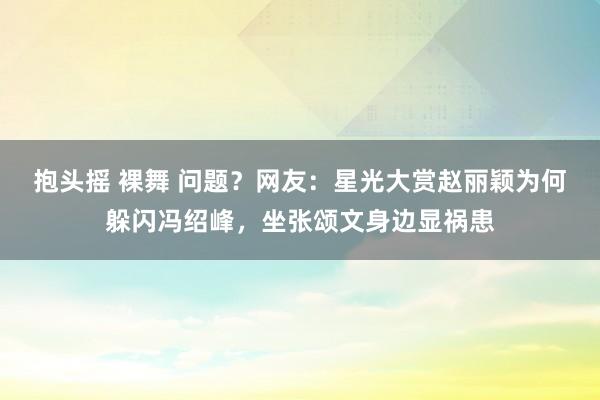 抱头摇 裸舞 问题？网友：星光大赏赵丽颖为何躲闪冯绍峰，坐张颂文身边显祸患