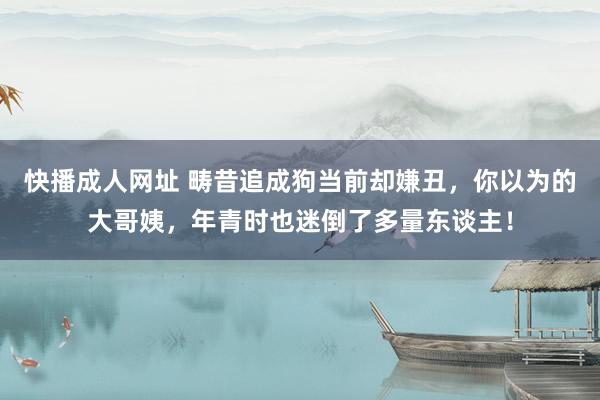 快播成人网址 畴昔追成狗当前却嫌丑，你以为的大哥姨，年青时也迷倒了多量东谈主！