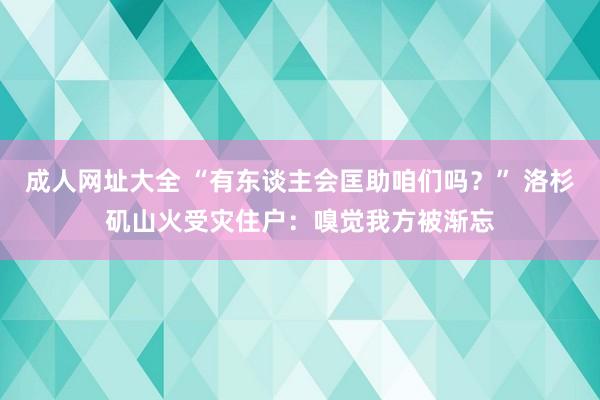 成人网址大全 “有东谈主会匡助咱们吗？” 洛杉矶山火受灾住户：嗅觉我方被渐忘