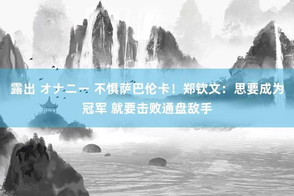 露出 オナニー 不惧萨巴伦卡！郑钦文：思要成为冠军 就要击败通盘敌手