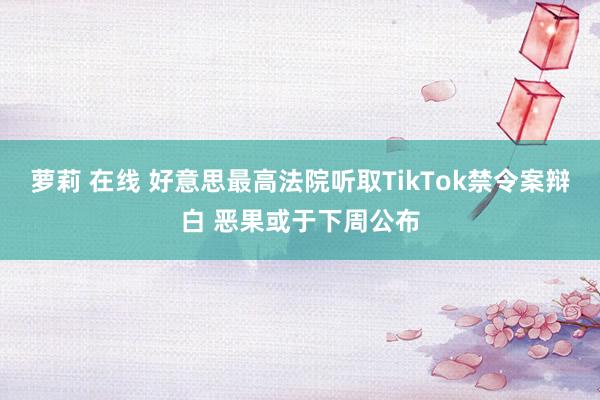 萝莉 在线 好意思最高法院听取TikTok禁令案辩白 恶果或于下周公布