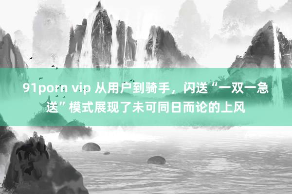 91porn vip 从用户到骑手，闪送“一双一急送”模式展现了未可同日而论的上风