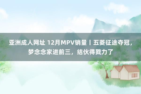 亚洲成人网址 12月MPV销量丨五菱征途夺冠，梦念念家进前三，结伙得戮力了