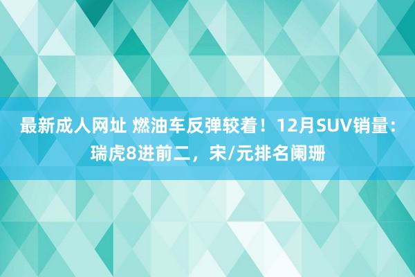 最新成人网址 燃油车反弹较着！12月SUV销量：瑞虎8进前二，宋/元排名阑珊