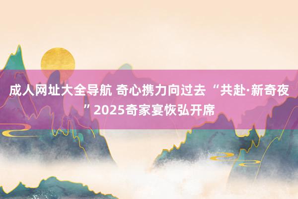 成人网址大全导航 奇心携力向过去 “共赴·新奇夜”2025奇家宴恢弘开席