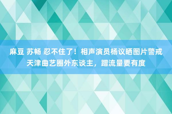 麻豆 苏畅 忍不住了！相声演员杨议晒图片警戒天津曲艺圈外东谈主，蹭流量要有度