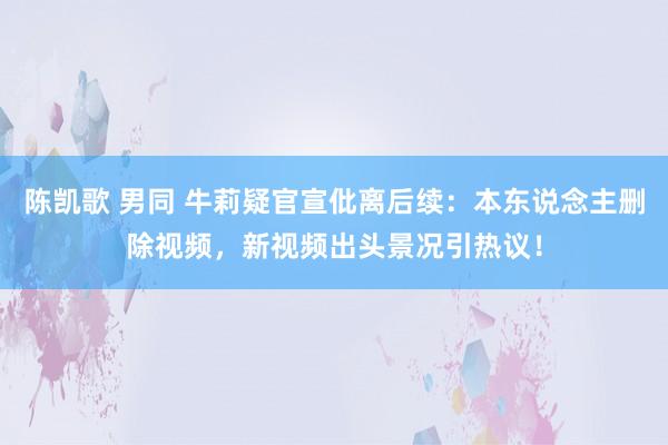 陈凯歌 男同 牛莉疑官宣仳离后续：本东说念主删除视频，新视频出头景况引热议！