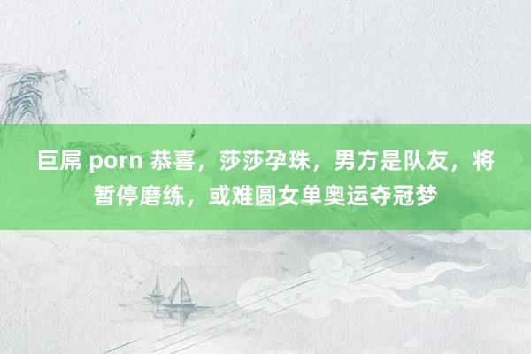 巨屌 porn 恭喜，莎莎孕珠，男方是队友，将暂停磨练，或难圆女单奥运夺冠梦