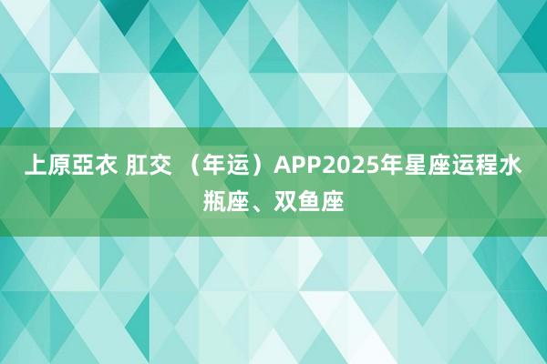 上原亞衣 肛交 （年运）APP2025年星座运程水瓶座、双鱼座