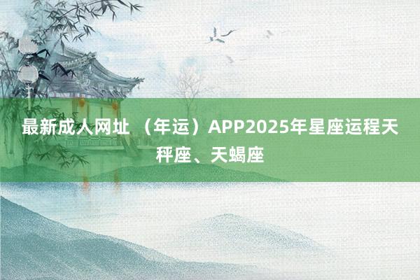 最新成人网址 （年运）APP2025年星座运程天秤座、天蝎座