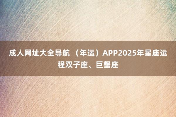 成人网址大全导航 （年运）APP2025年星座运程双子座、巨蟹座