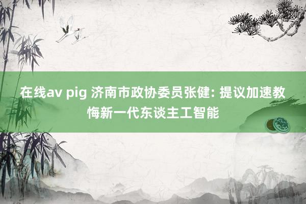 在线av pig 济南市政协委员张健: 提议加速教悔新一代东谈主工智能