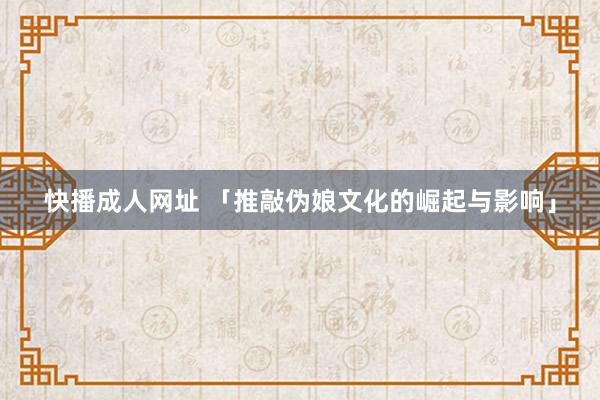 快播成人网址 「推敲伪娘文化的崛起与影响」