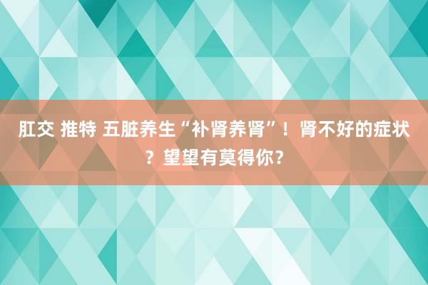 肛交 推特 五脏养生“补肾养肾”！肾不好的症状？望望有莫得你？