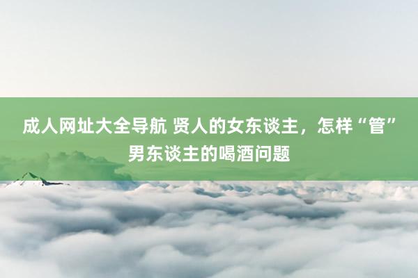 成人网址大全导航 贤人的女东谈主，怎样“管”男东谈主的喝酒问题