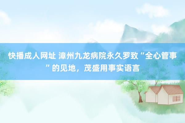 快播成人网址 漳州九龙病院永久罗致“全心管事”的见地，茂盛用事实语言