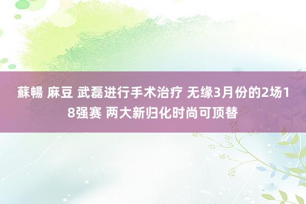 蘇暢 麻豆 武磊进行手术治疗 无缘3月份的2场18强赛 两大新归化时尚可顶替