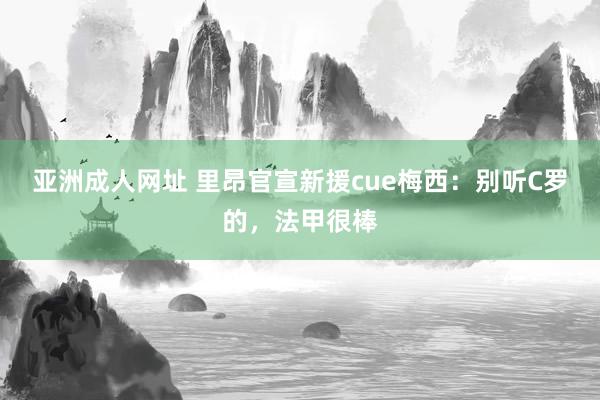 亚洲成人网址 里昂官宣新援cue梅西：别听C罗的，法甲很棒